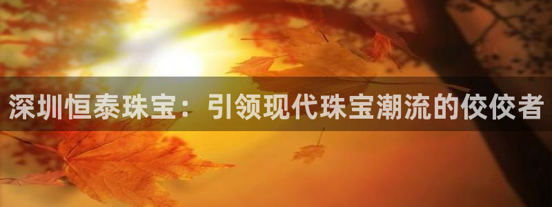 新航娱乐公司招聘信息网：深圳恒泰珠宝：引领现代珠宝潮流的佼佼