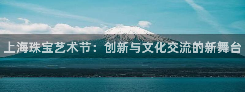 新航娱乐怎么样：上海珠宝艺术节：创新与文化交流的新舞台