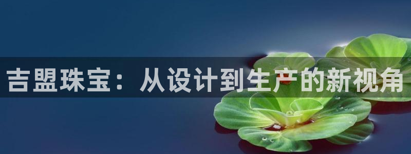 中国新航娱乐平台官网：吉盟珠宝：从设计到生产的新视角