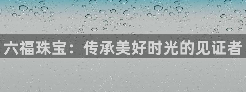 云顶新航国际娱乐城：六福珠宝：传承美好时光的见证者