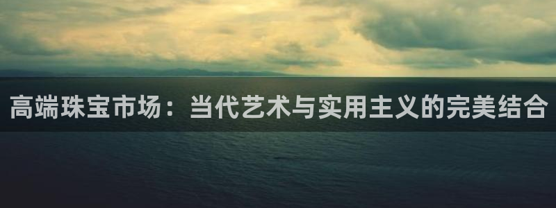 新航娱乐代理：高端珠宝市场：当代艺术与实用主义的完美结合