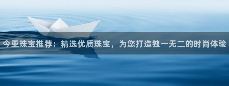 新航娱乐公司怎么样啊：今亚珠宝推荐：精选优质珠宝，为您打造独