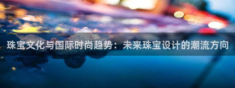 新航娱乐近期演出活动：珠宝文化与国际时尚趋势：未来珠宝设计的