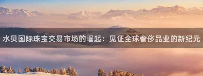 新航娱乐官网登录入口：水贝国际珠宝交易市场的崛起：见证全球奢