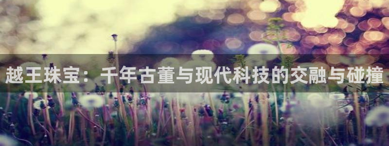 新航娱乐扣款详情：越王珠宝：千年古董与现代科技的交融与碰撞