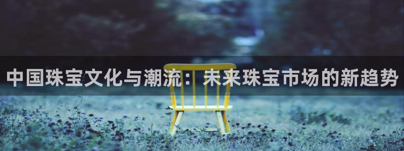 开启娱乐新航线下载:中国珠宝文化与潮流:未来珠宝市场的新趋势