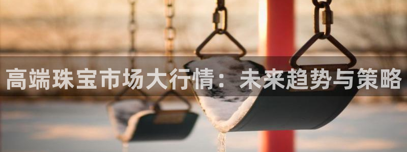 新航娱乐最新消息：高端珠宝市场大行情：未来趋势与策略