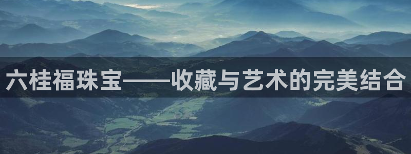 新航娱乐主管:六桂福珠宝——收藏与艺术的完美结合